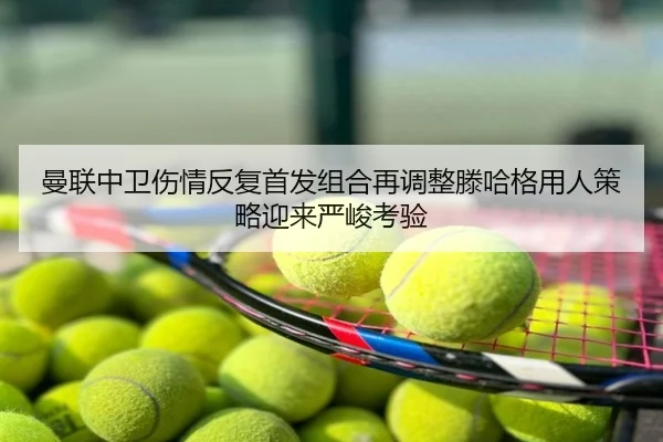 曼联中卫伤情反复首发组合再调整滕哈格用人策略迎来严峻考验